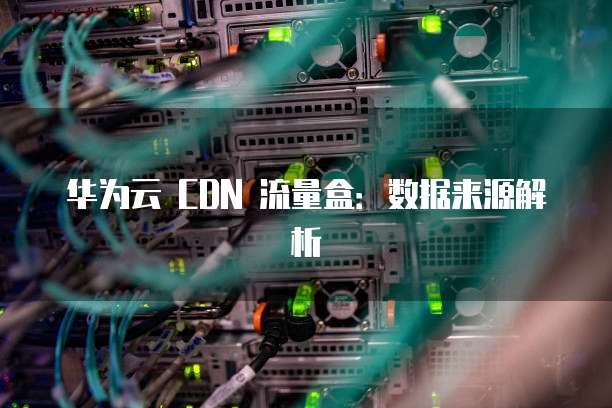 华为云 CDN 流量盒：数据来源解析
