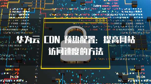 华为云 CDN 预热配置:提高网站访问速度的方法
