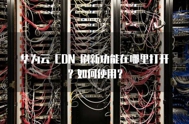 华为云 CDN 刷新功能在哪里打开？如何使用？