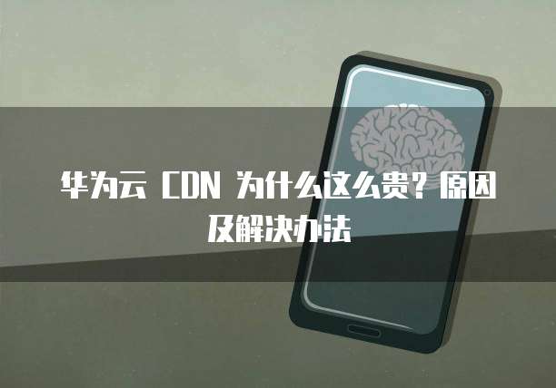 华为云 CDN 为什么这么贵?原因及解决办法