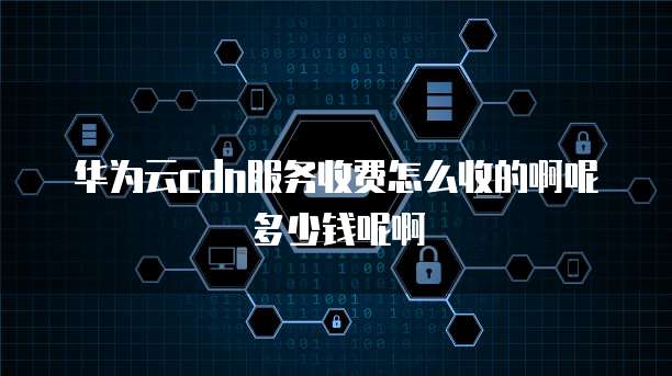 华为云cdn服务收费怎么收的啊呢多少钱呢啊