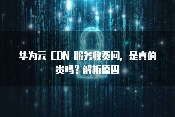华为云 CDN 服务收费问,是真的贵吗?解析原因