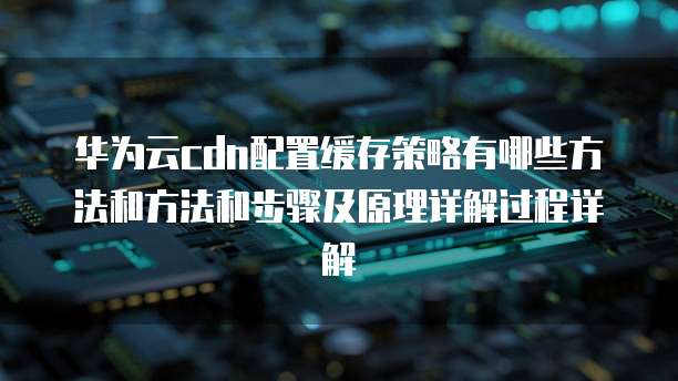 华为云cdn配置缓存策略有哪些方法和方法和步骤及原理详解过程详解