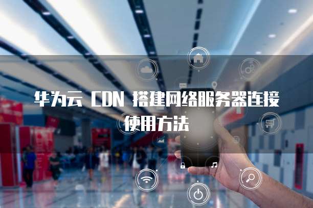 华为云 CDN 搭建网络服务器连接使用方法