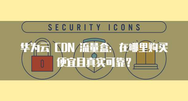 华为云 CDN 流量盒:在哪里购买便宜且真实可靠?