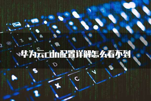 华为云cdn配置详解怎么看不到