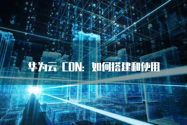 华为云 CDN:如何搭建和使用