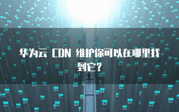 华为云 CDN 维护你可以在哪里找到它?