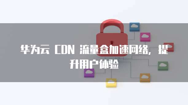 华为云 CDN 流量盒加速网络,提升用户体验
