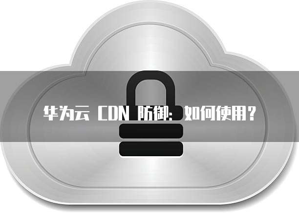 华为云 CDN 防御:如何使用?