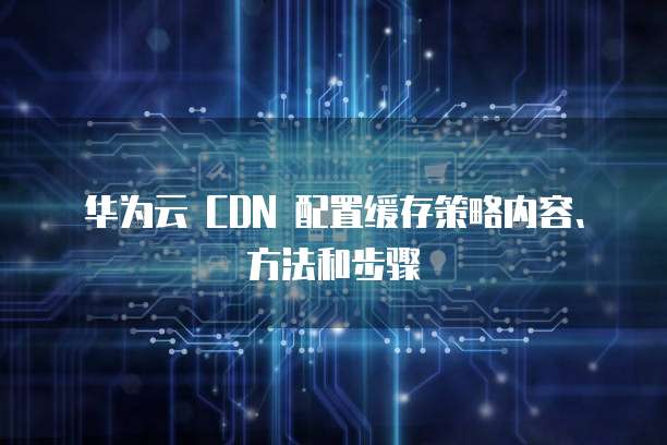华为云 CDN 配置缓存策略内容、方法和步骤