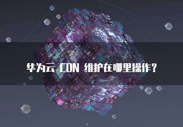 华为云 CDN 维护在哪里操作?