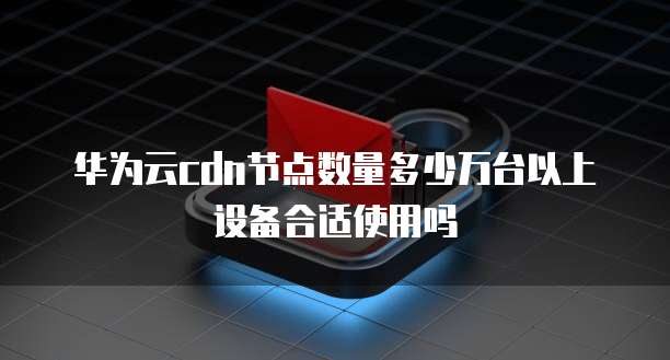 华为云cdn节点数量多少万台以上设备合适使用吗