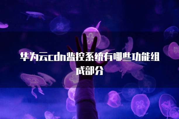 华为云cdn监控系统有哪些功能组成部分
