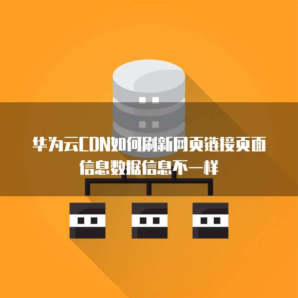 华为云CDN如何刷新网页链接页面信息数据信息不一样