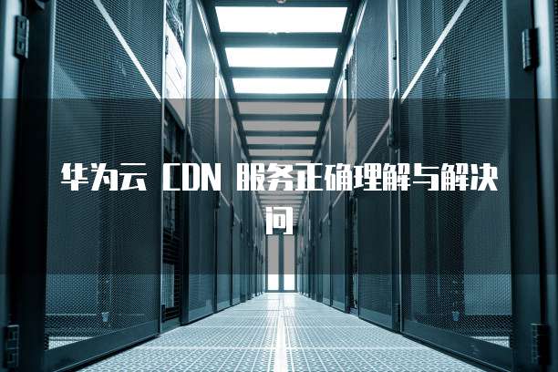 华为云 CDN 服务正确理解与解决问