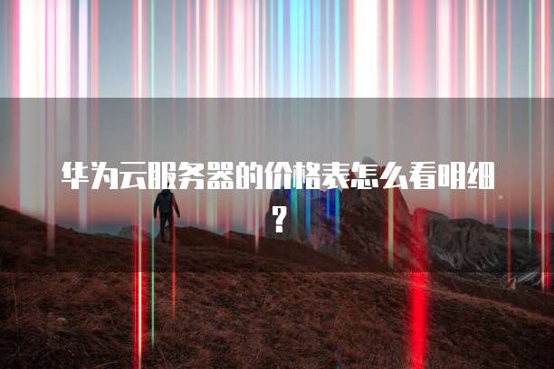 华为云服务器的价格表怎么看明细？