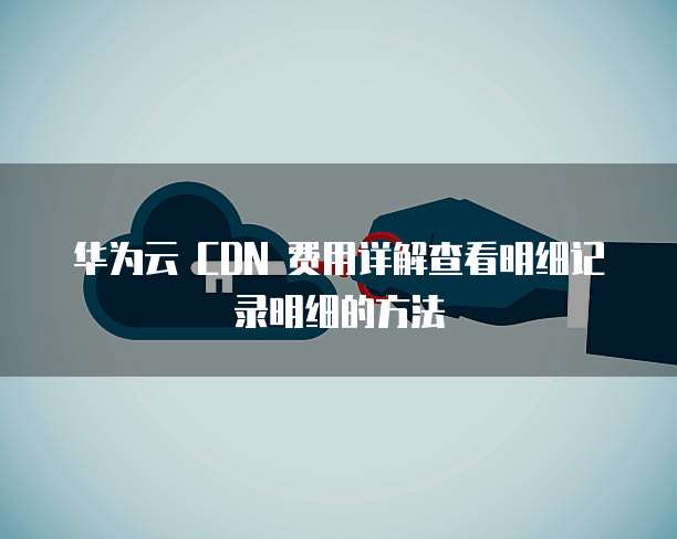 华为云 CDN 费用详解查看明细记录明细的方法
