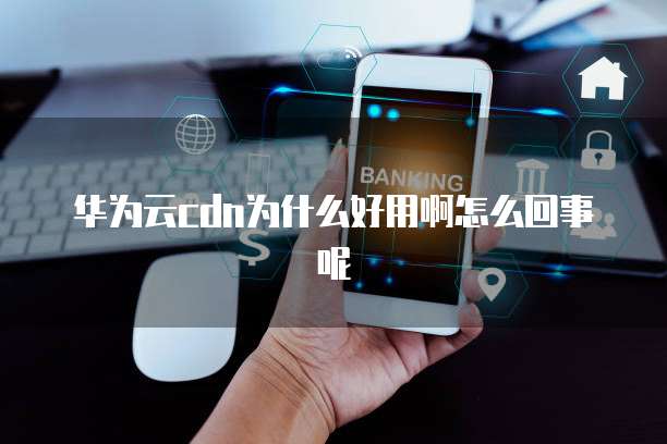 华为云cdn为什么好用啊怎么回事呢