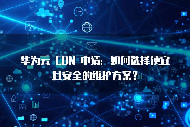 华为云 CDN 申请：如何选择便宜且安全的维护方案？
