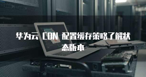 华为云 CDN 配置缓存策略了解状态版本