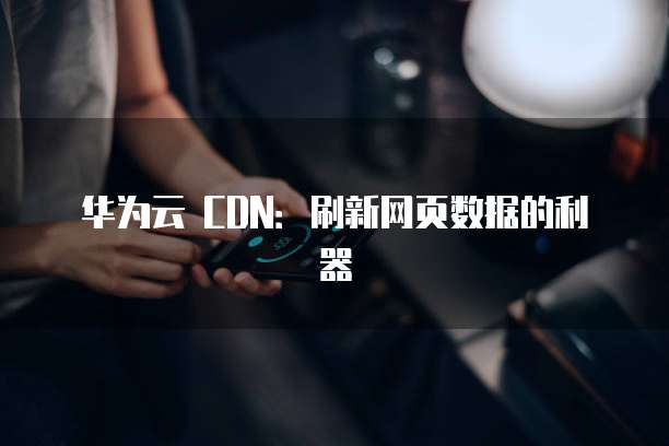 华为云 CDN:刷新网页数据的利器