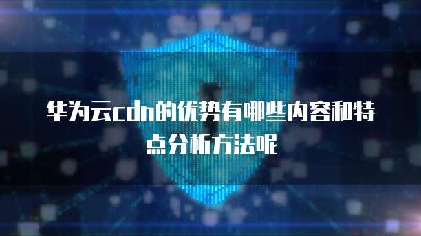 华为云cdn的优势有哪些内容和特点分析方法呢
