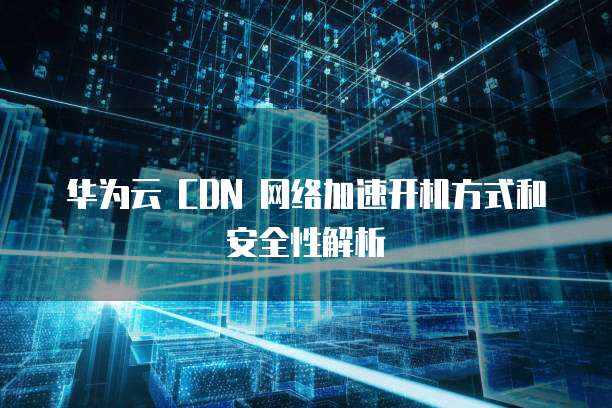 华为云 CDN 网络加速开机方式和安全性解析