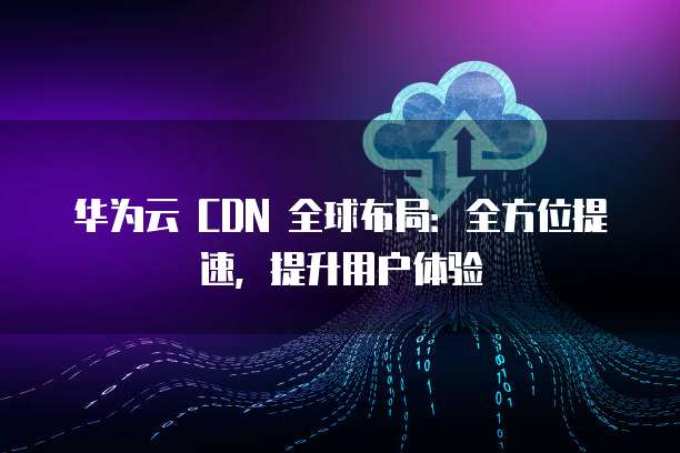 华为云 CDN 全球布局:全方位提速,提升用户体验