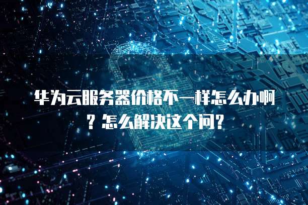 华为云服务器价格不一样怎么办啊?怎么解决这个问?