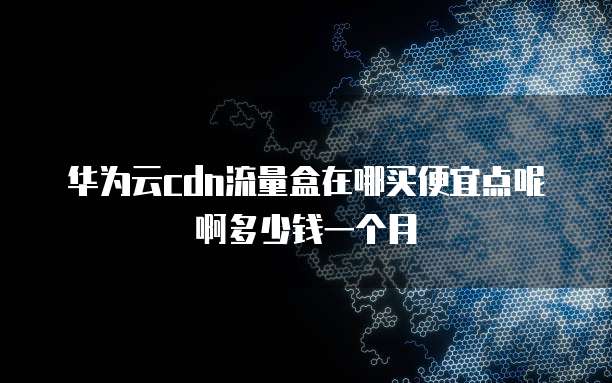 华为云cdn流量盒在哪买便宜点呢啊多少钱一个月