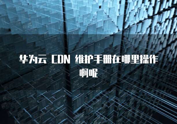 华为云 CDN 维护手册在哪里操作啊呢