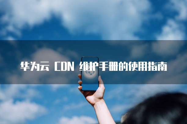 华为云 CDN 维护手册的使用指南