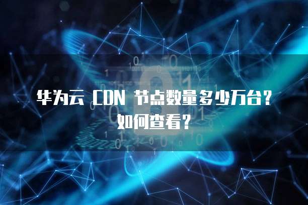 华为云 CDN 节点数量多少万台？如何查看？