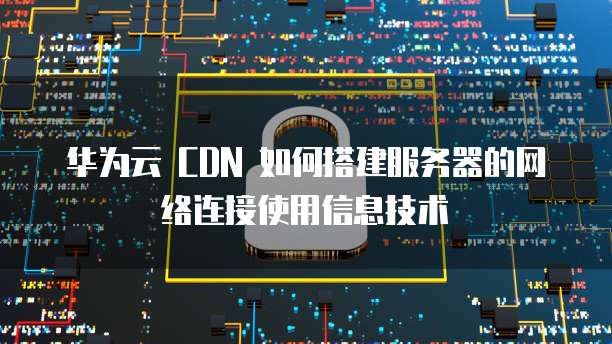 华为云 CDN 如何搭建服务器的网络连接使用信息技术