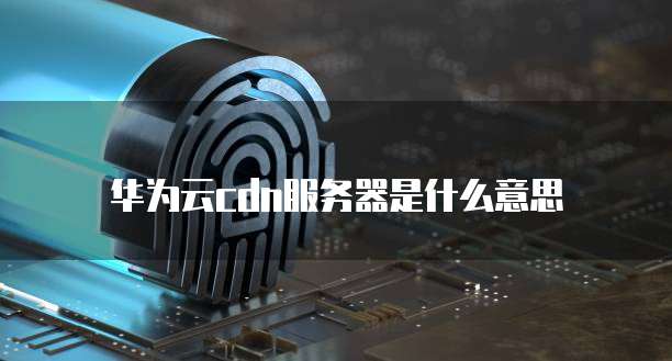 华为云cdn服务器是什么意思