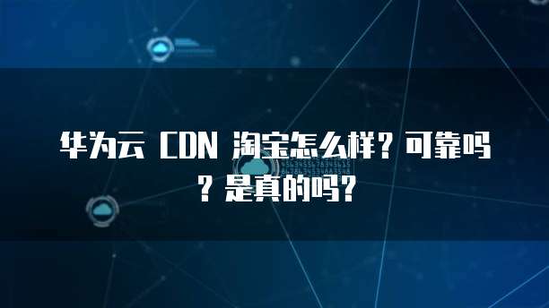 华为云 CDN 淘宝怎么样?可靠吗?是真的吗?