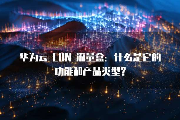 华为云 CDN 流量盒：什么是它的功能和产品类型？