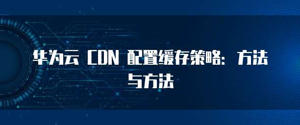 华为云 CDN 配置缓存策略：方法与方法