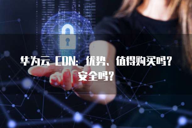 华为云 CDN：优势、值得购买吗？安全吗？