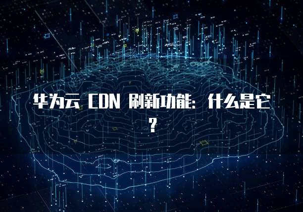 华为云 CDN 刷新功能:什么是它?
