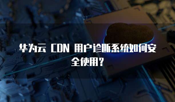 华为云 CDN 用户诊断系统如何安全使用?