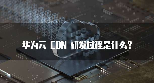 华为云 CDN 研发过程是什么?