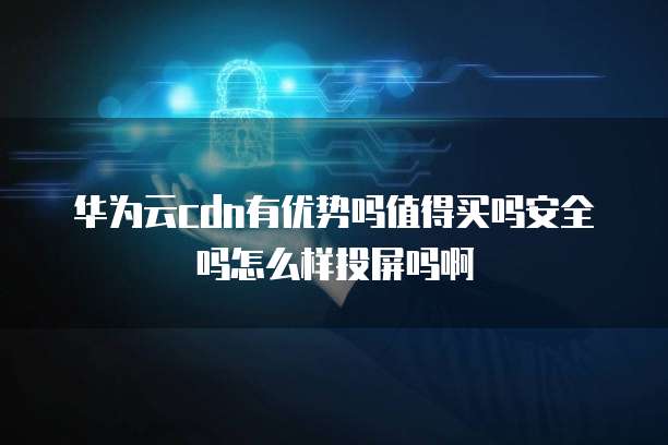 华为云cdn有优势吗值得买吗安全吗怎么样投屏吗啊