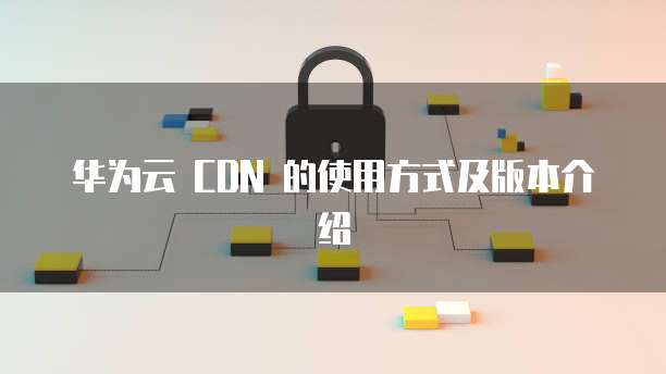 华为云 CDN 的使用方式及版本介绍
