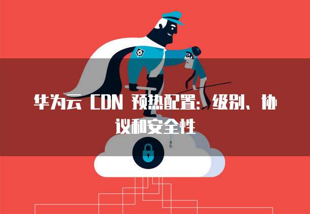 华为云 CDN 预热配置:级别、协议和安全性
