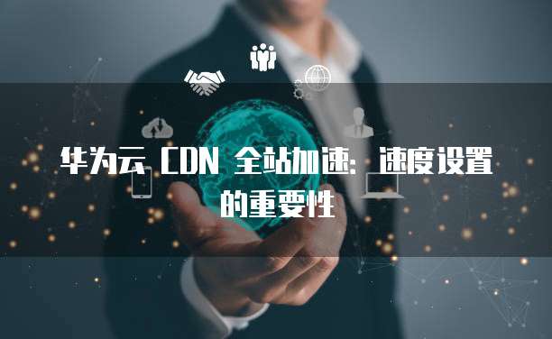 华为云 CDN 全站加速:速度设置的重要性