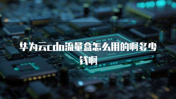 华为云cdn流量盒怎么用的啊多少钱啊