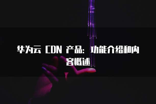 华为云 CDN 产品:功能介绍和内容概述