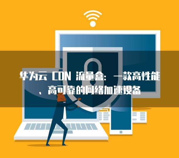 华为云 CDN 流量盒:一款高性能、高可靠的网络加速设备